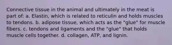 Connective tissue in the animal and ultimately in the meat is part of: a. Elastin, which is related to reticulin and holds muscles to tendons. b. adipose tissue, which acts as the "glue" for muscle fibers. c. tendons and ligaments and the "glue" that holds muscle cells together. d. collagen, ATP, and lignin.