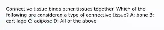 Connective tissue binds other tissues together. Which of the following are considered a type of connective tissue? A: bone B: cartilage C: adipose D: All of the above