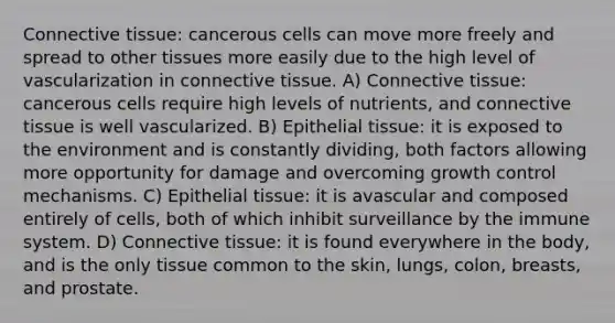 <a href='https://www.questionai.com/knowledge/kYDr0DHyc8-connective-tissue' class='anchor-knowledge'>connective tissue</a>: cancerous cells can move more freely and spread to other tissues more easily due to the high level of vascularization in connective tissue. A) Connective tissue: cancerous cells require high levels of nutrients, and connective tissue is well vascularized. B) <a href='https://www.questionai.com/knowledge/k7dms5lrVY-epithelial-tissue' class='anchor-knowledge'>epithelial tissue</a>: it is exposed to the environment and is constantly dividing, both factors allowing more opportunity for damage and overcoming growth control mechanisms. C) Epithelial tissue: it is avascular and composed entirely of cells, both of which inhibit surveillance by the immune system. D) Connective tissue: it is found everywhere in the body, and is the only tissue common to the skin, lungs, colon, breasts, and prostate.