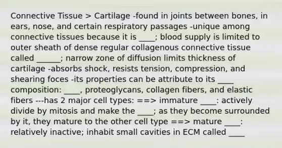 Connective Tissue > Cartilage -found in joints between bones, in ears, nose, and certain respiratory passages -unique among connective tissues because it is ____; blood supply is limited to outer sheath of dense regular collagenous connective tissue called ______; narrow zone of diffusion limits thickness of cartilage -absorbs shock, resists tension, compression, and shearing foces -its properties can be attribute to its ____ composition: ____, proteoglycans, collagen fibers, and elastic fibers ---has 2 major cell types: ==> immature ____: actively divide by mitosis and make the ____; as they become surrounded by it, they mature to the other cell type ==> mature ____: relatively inactive; inhabit small cavities in ECM called ____