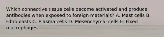 Which <a href='https://www.questionai.com/knowledge/kYDr0DHyc8-connective-tissue' class='anchor-knowledge'>connective tissue</a> cells become activated and produce antibodies when exposed to foreign materials? A. Mast cells B. Fibroblasts C. Plasma cells D. Mesenchymal cells E. Fixed macrophages