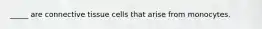_____ are connective tissue cells that arise from monocytes.