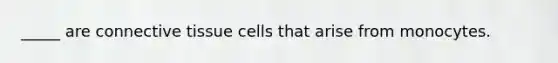 _____ are connective tissue cells that arise from monocytes.