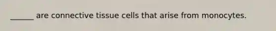 ______ are connective tissue cells that arise from monocytes.