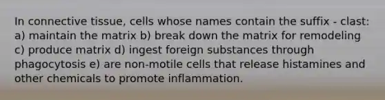 In connective tissue, cells whose names contain the suffix - clast: a) maintain the matrix b) break down the matrix for remodeling c) produce matrix d) ingest foreign substances through phagocytosis e) are non-motile cells that release histamines and other chemicals to promote inflammation.