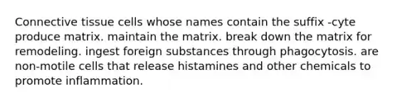 Connective tissue cells whose names contain the suffix -cyte produce matrix. maintain the matrix. break down the matrix for remodeling. ingest foreign substances through phagocytosis. are non-motile cells that release histamines and other chemicals to promote inflammation.