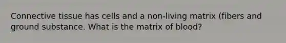 Connective tissue has cells and a non-living matrix (fibers and ground substance. What is the matrix of blood?