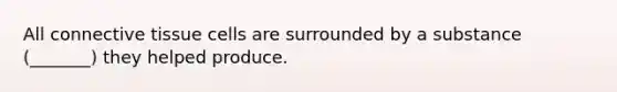 All connective tissue cells are surrounded by a substance (_______) they helped produce.