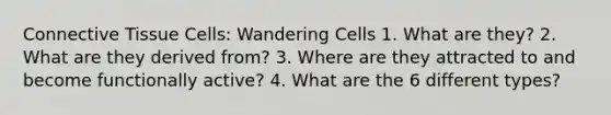 <a href='https://www.questionai.com/knowledge/kYDr0DHyc8-connective-tissue' class='anchor-knowledge'>connective tissue</a> Cells: Wandering Cells 1. What are they? 2. What are they derived from? 3. Where are they attracted to and become functionally active? 4. What are the 6 different types?