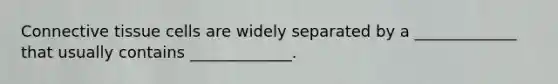 Connective tissue cells are widely separated by a _____________ that usually contains _____________.
