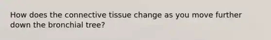 How does the connective tissue change as you move further down the bronchial tree?
