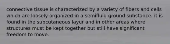 connective tissue is characterized by a variety of fibers and cells which are loosely organized in a semifluid ground substance. it is found in the subcutaneous layer and in other areas where structures must be kept together but still have significant freedom to move.