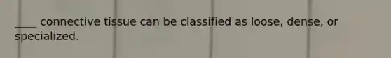 ____ connective tissue can be classified as loose, dense, or specialized.