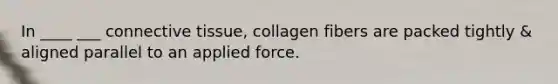 In ____ ___ <a href='https://www.questionai.com/knowledge/kYDr0DHyc8-connective-tissue' class='anchor-knowledge'>connective tissue</a>, collagen fibers are packed tightly & aligned parallel to an applied force.