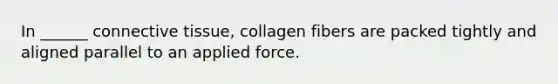 In ______ connective tissue, collagen fibers are packed tightly and aligned parallel to an applied force.