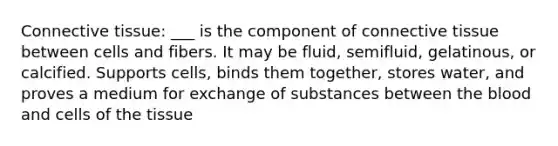 Connective tissue: ___ is the component of connective tissue between cells and fibers. It may be fluid, semifluid, gelatinous, or calcified. Supports cells, binds them together, stores water, and proves a medium for exchange of substances between the blood and cells of the tissue