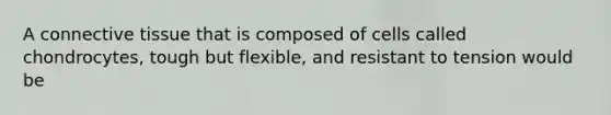 A connective tissue that is composed of cells called chondrocytes, tough but flexible, and resistant to tension would be