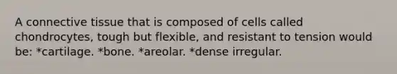 A connective tissue that is composed of cells called chondrocytes, tough but flexible, and resistant to tension would be: *cartilage. *bone. *areolar. *dense irregular.