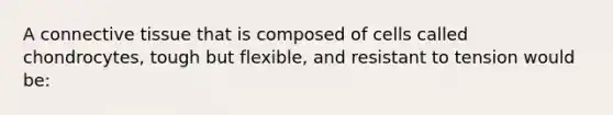 A <a href='https://www.questionai.com/knowledge/kYDr0DHyc8-connective-tissue' class='anchor-knowledge'>connective tissue</a> that is composed of cells called chondrocytes, tough but flexible, and resistant to tension would be: