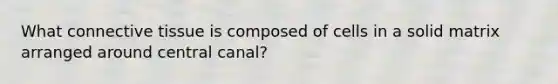 What <a href='https://www.questionai.com/knowledge/kYDr0DHyc8-connective-tissue' class='anchor-knowledge'>connective tissue</a> is composed of cells in a solid matrix arranged around central canal?