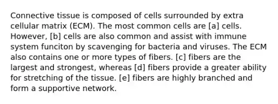 Connective tissue is composed of cells surrounded by extra cellular matrix (ECM). The most common cells are [a] cells. However, [b] cells are also common and assist with immune system funciton by scavenging for bacteria and viruses. The ECM also contains one or more types of fibers. [c] fibers are the largest and strongest, whereas [d] fibers provide a greater ability for stretching of the tissue. [e] fibers are highly branched and form a supportive network.