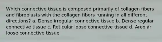 Which connective tissue is composed primarily of collagen fibers and fibroblasts with the collagen fibers running in all different directions? a. Dense irregular connective tissue b. Dense regular connective tissue c. Reticular loose connective tissue d. Areolar loose connective tissue