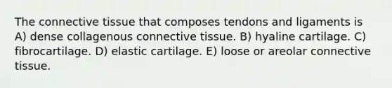 The <a href='https://www.questionai.com/knowledge/kYDr0DHyc8-connective-tissue' class='anchor-knowledge'>connective tissue</a> that composes tendons and ligaments is A) dense collagenous connective tissue. B) hyaline cartilage. C) fibrocartilage. D) elastic cartilage. E) loose or areolar connective tissue.