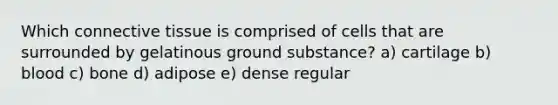 Which connective tissue is comprised of cells that are surrounded by gelatinous ground substance? a) cartilage b) blood c) bone d) adipose e) dense regular