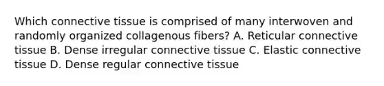 Which <a href='https://www.questionai.com/knowledge/kYDr0DHyc8-connective-tissue' class='anchor-knowledge'>connective tissue</a> is comprised of many interwoven and randomly organized collagenous fibers? A. Reticular connective tissue B. Dense irregular connective tissue C. Elastic connective tissue D. Dense regular connective tissue