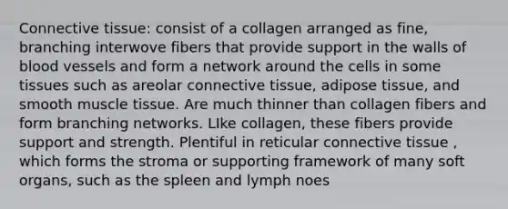 Connective tissue: consist of a collagen arranged as fine, branching interwove fibers that provide support in the walls of blood vessels and form a network around the cells in some tissues such as areolar connective tissue, adipose tissue, and smooth muscle tissue. Are much thinner than collagen fibers and form branching networks. LIke collagen, these fibers provide support and strength. Plentiful in reticular connective tissue , which forms the stroma or supporting framework of many soft organs, such as the spleen and lymph noes