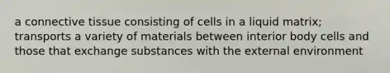 a connective tissue consisting of cells in a liquid matrix; transports a variety of materials between interior body cells and those that exchange substances with the external environment