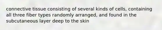 <a href='https://www.questionai.com/knowledge/kYDr0DHyc8-connective-tissue' class='anchor-knowledge'>connective tissue</a> consisting of several kinds of cells, containing all three fiber types randomly arranged, and found in the subcutaneous layer deep to the skin