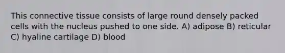 This connective tissue consists of large round densely packed cells with the nucleus pushed to one side. A) adipose B) reticular C) hyaline cartilage D) blood