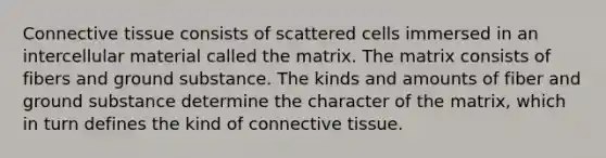 Connective tissue consists of scattered cells immersed in an intercellular material called the matrix. The matrix consists of fibers and ground substance. The kinds and amounts of fiber and ground substance determine the character of the matrix, which in turn defines the kind of connective tissue.