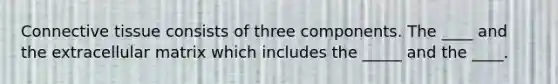 Connective tissue consists of three components. The ____ and the extracellular matrix which includes the _____ and the ____.