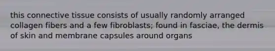 this connective tissue consists of usually randomly arranged collagen fibers and a few fibroblasts; found in fasciae, the dermis of skin and membrane capsules around organs