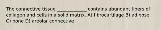 The <a href='https://www.questionai.com/knowledge/kYDr0DHyc8-connective-tissue' class='anchor-knowledge'>connective tissue</a> _____________ contains abundant fibers of collagen and cells in a solid matrix. A) fibrocartilage B) adipose C) bone D) areolar connective