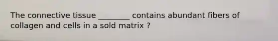 The connective tissue ________ contains abundant fibers of collagen and cells in a sold matrix ?