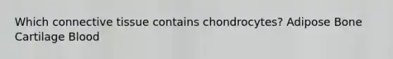 Which connective tissue contains chondrocytes? Adipose Bone Cartilage Blood