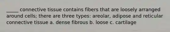 _____ connective tissue contains fibers that are loosely arranged around cells; there are three types: areolar, adipose and reticular connective tissue a. dense fibrous b. loose c. cartilage