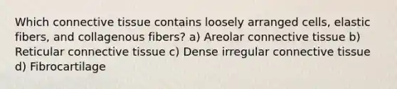 Which <a href='https://www.questionai.com/knowledge/kYDr0DHyc8-connective-tissue' class='anchor-knowledge'>connective tissue</a> contains loosely arranged cells, elastic fibers, and collagenous fibers? a) Areolar connective tissue b) Reticular connective tissue c) Dense irregular connective tissue d) Fibrocartilage