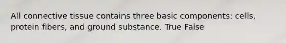 All connective tissue contains three basic components: cells, protein fibers, and ground substance. True False