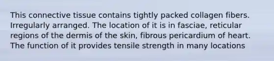 This connective tissue contains tightly packed collagen fibers. Irregularly arranged. The location of it is in fasciae, reticular regions of the dermis of the skin, fibrous pericardium of heart. The function of it provides tensile strength in many locations