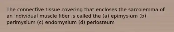 The connective tissue covering that encloses the sarcolemma of an individual muscle fiber is called the (a) epimysium (b) perimysium (c) endomysium (d) periosteum