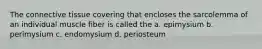 The connective tissue covering that encloses the sarcolemma of an individual muscle fiber is called the a. epimysium b. perimysium c. endomysium d. periosteum