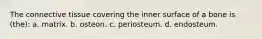 The connective tissue covering the inner surface of a bone is (the): a. matrix. b. osteon. c. periosteum. d. endosteum.
