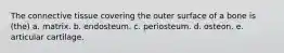 The connective tissue covering the outer surface of a bone is (the) a. matrix. b. endosteum. c. periosteum. d. osteon. e. articular cartilage.