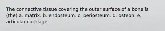 The connective tissue covering the outer surface of a bone is (the) a. matrix. b. endosteum. c. periosteum. d. osteon. e. articular cartilage.