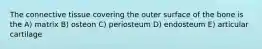 The connective tissue covering the outer surface of the bone is the A) matrix B) osteon C) periosteum D) endosteum E) articular cartilage