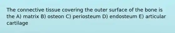 The <a href='https://www.questionai.com/knowledge/kYDr0DHyc8-connective-tissue' class='anchor-knowledge'>connective tissue</a> covering the outer surface of the bone is the A) matrix B) osteon C) periosteum D) endosteum E) articular cartilage